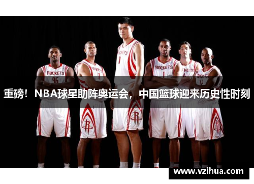 重磅！NBA球星助阵奥运会，中国篮球迎来历史性时刻